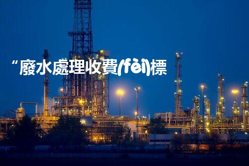 “廢水處理收費(fèi)標(biāo)準(zhǔn)合理通明，助力綠色環(huán)保事業(yè)蓬勃進(jìn)展”